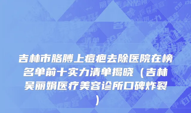 吉林市胳膊上痘疤去除医院在榜名单前十实力清单揭晓（吉林吴丽娟医疗美容诊所口碑炸裂）