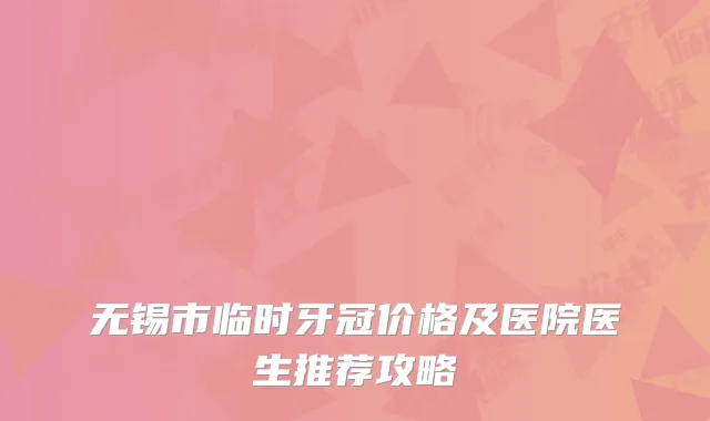 无锡市临时牙冠价格及医院医生推荐攻略