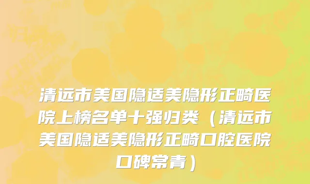 清远市美国隐适美隐形正畸医院上榜名单十强归类（清远市美国隐适美隐形正畸口腔医院口碑常青）