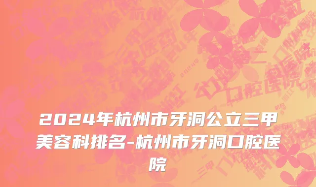 2024年杭州市牙洞公立三甲美容科排名-杭州市牙洞口腔医院