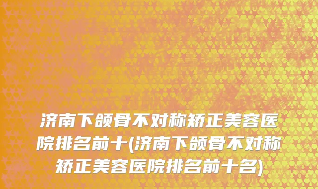 济南下颌骨不对称矫正美容医院排名前十(济南下颌骨不对称矫正美容医院排名前十名)