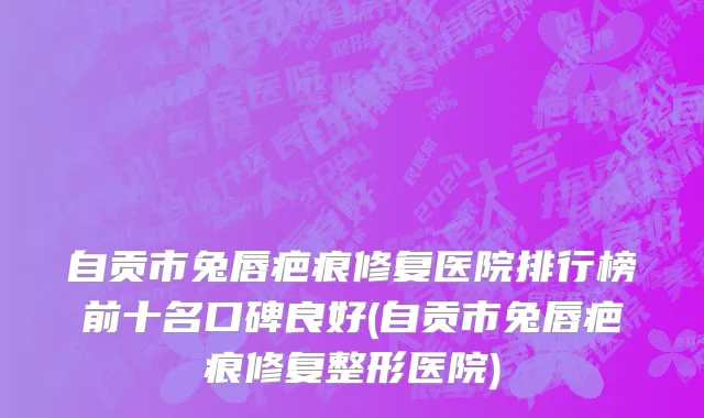 自贡市兔唇疤痕修复医院排行榜前十名口碑良好(自贡市兔唇疤痕修复整形医院)