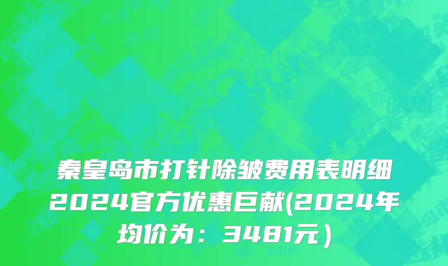 秦皇岛市打针除皱费用表明细2024官方优惠巨献(2024年均价为：3481元）