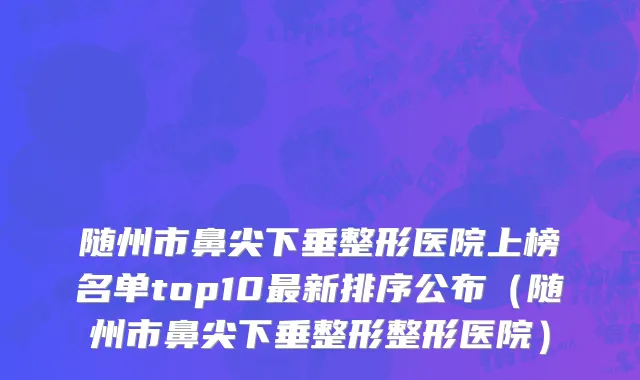 随州市鼻尖下垂整形医院上榜名单top10最新排序公布（随州市鼻尖下垂整形整形医院）