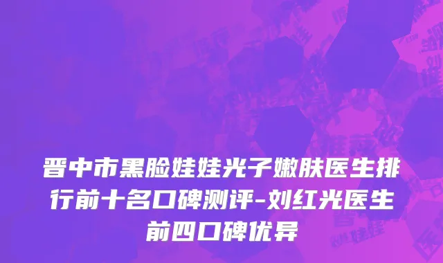晋中市黑脸娃娃光子嫩肤医生排行前十名口碑测评-刘红光医生前四口碑优异
