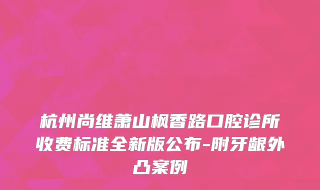 杭州尚维萧山枫香路口腔诊所收费标准全新版公布-附牙龈外凸案例