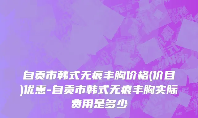 自贡市韩式无痕丰胸价格(价目)优惠-自贡市韩式无痕丰胸实际费用是多少