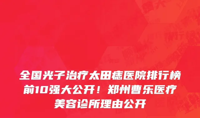 全国光子治疗太田痣医院排行榜前10强大公开！郑州曹乐医疗美容诊所理由公开