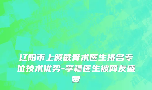 辽阳市上颌截骨术医生排名专位技术优势-李穆医生被网友盛赞