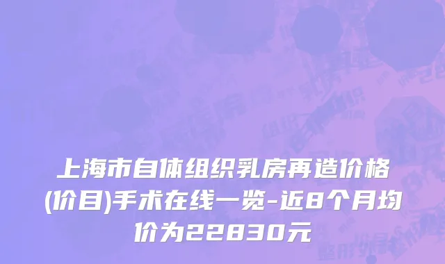 上海市自体组织乳房再造价格(价目)手术在线一览-近8个月均价为22830元