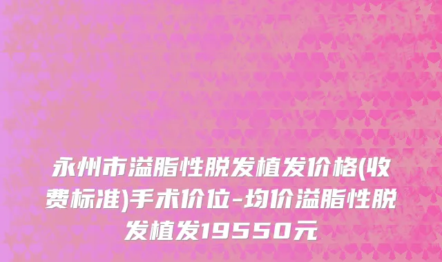 永州市溢脂性脱发植发价格(收费标准)手术价位-均价溢脂性脱发植发19550元