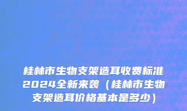 桂林市生物支架造耳收费标准2024全新来袭（桂林市生物支架造耳价格基本是多少）