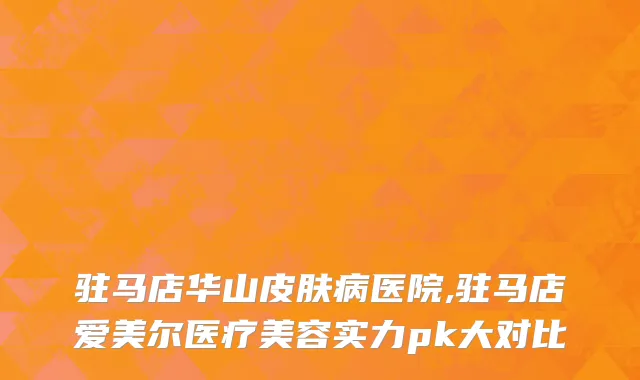 驻马店华山皮肤病医院,驻马店爱美尔医疗美容实力pk大对比