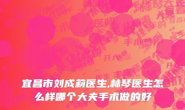 宜昌市刘成莉医生,林琴医生怎么样哪个大夫手术做的好