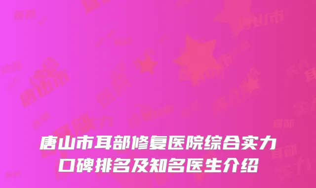 唐山市耳部修复医院综合实力口碑排名及知名医生介绍
