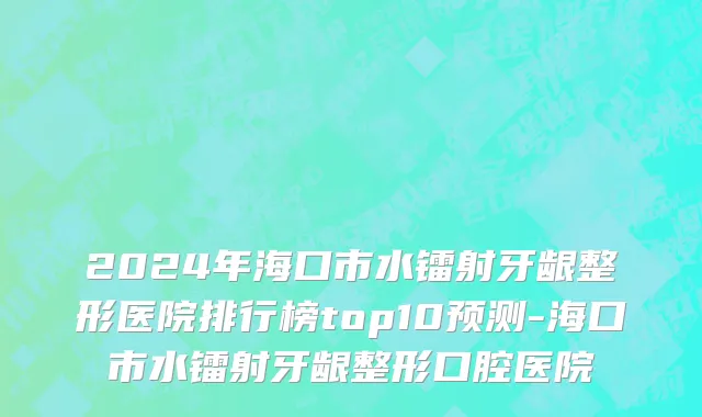 2024年海口市水镭射牙龈整形医院排行榜top10预测-海口市水镭射牙龈整形口腔医院
