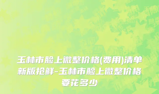 玉林市脸上微整价格(费用)清单新版抢鲜-玉林市脸上微整价格要花多少