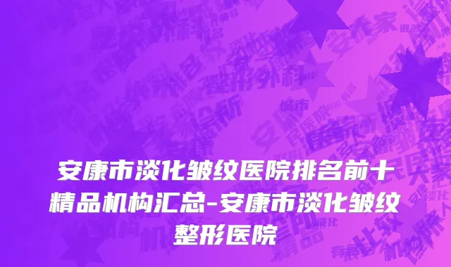 安康市淡化皱纹医院排名前十精品机构汇总-安康市淡化皱纹整形医院