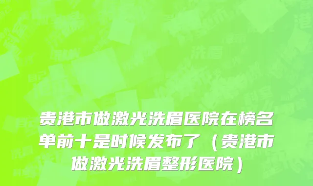 贵港市做激光洗眉医院在榜名单前十是时候发布了（贵港市做激光洗眉整形医院）