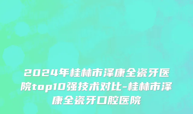 2024年桂林市泽康全瓷牙医院top10强技术对比-桂林市泽康全瓷牙口腔医院