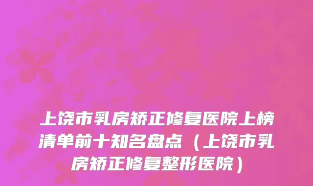 上饶市乳房矫正修复医院上榜清单前十知名盘点（上饶市乳房矫正修复整形医院）