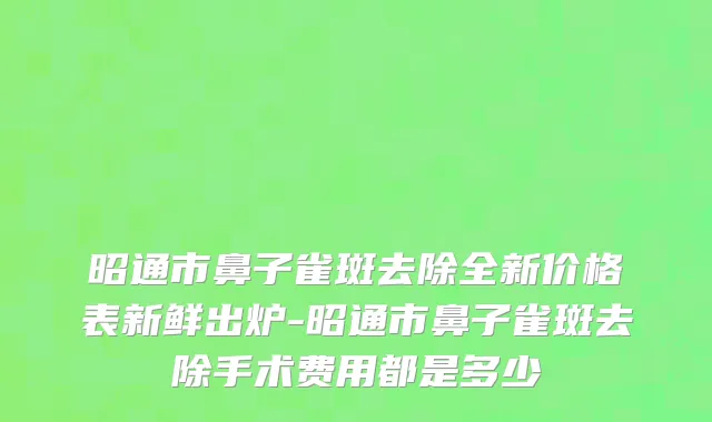 昭通市鼻子雀斑去除全新价格表新鲜出炉-昭通市鼻子雀斑去除手术费用都是多少
