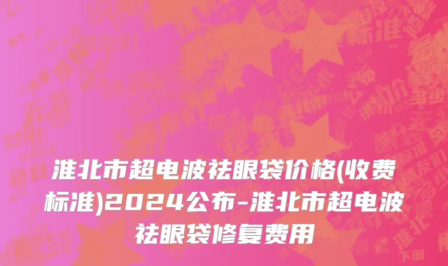 淮北市超电波祛眼袋价格(收费标准)2024公布-淮北市超电波祛眼袋修复费用