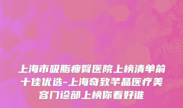 上海市吸脂瘦臀医院上榜清单前十佳优选-上海奇致芊晶医疗美容门诊部上榜你看好谁
