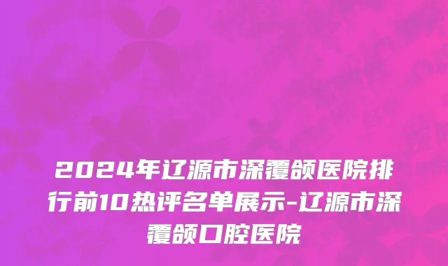 2024年辽源市深覆颌医院排行前10热评名单展示-辽源市深覆颌口腔医院
