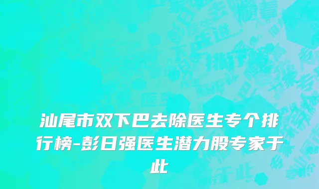 汕尾市双下巴去除医生专个排行榜-彭日强医生潜力股专家于此