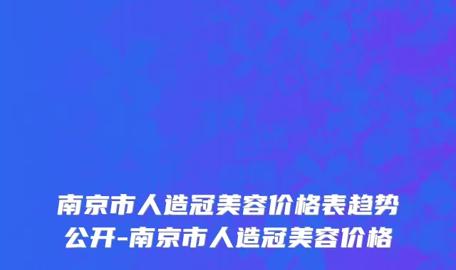 南京市人造冠美容价格表趋势公开-南京市人造冠美容价格