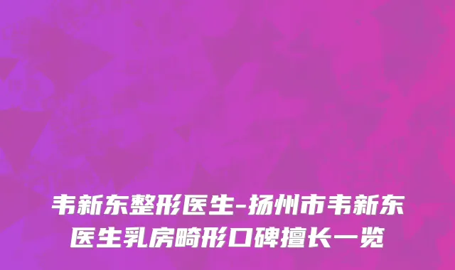 韦新东整形医生-扬州市韦新东医生乳房畸形口碑擅长一览