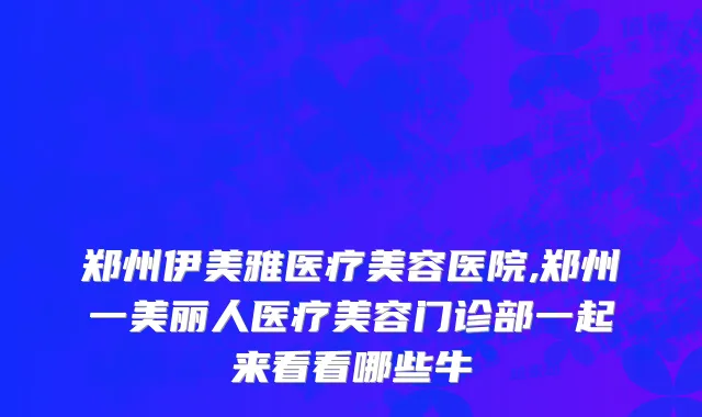 郑州伊美雅医疗美容医院,郑州一美丽人医疗美容门诊部一起来看看哪些牛