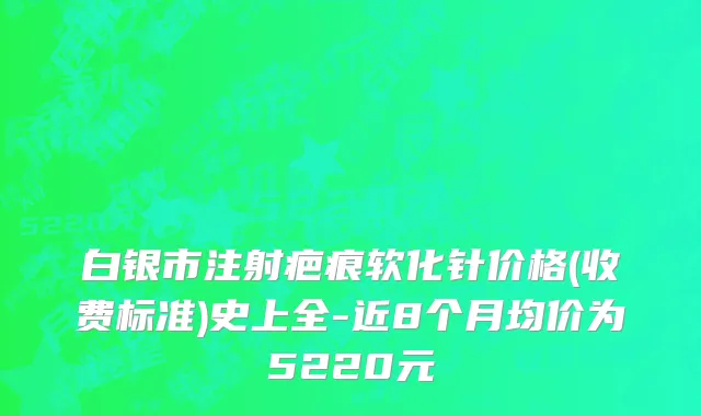 白银市注射疤痕软化针价格(收费标准)史上全-近8个月均价为5220元