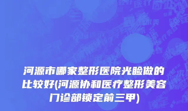 河源市哪家整形医院光睑做的比较好(河源协和医疗整形美容门诊部锁定前三甲)