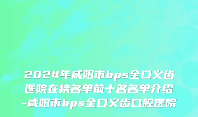 2024年咸阳市bps全口义齿医院在榜名单前十名名单介绍-咸阳市bps全口义齿口腔医院