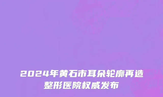2024年黄石市耳朵轮廓再造整形医院权威发布