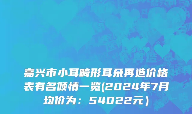 嘉兴市小耳畸形耳朵再造价格表有名倾情一览(2024年7月均价为：54022元）