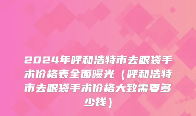 2024年呼和浩特市去眼袋手术价格表全面曝光（呼和浩特市去眼袋手术价格大致需要多少钱）