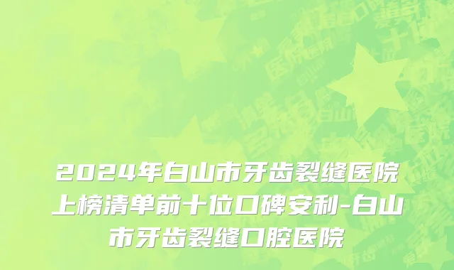 2024年白山市牙齿裂缝医院上榜清单前十位口碑安利-白山市牙齿裂缝口腔医院