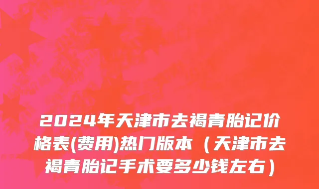 2024年天津市去褐青胎记价格表(费用)热门版本（天津市去褐青胎记手术要多少钱左右）