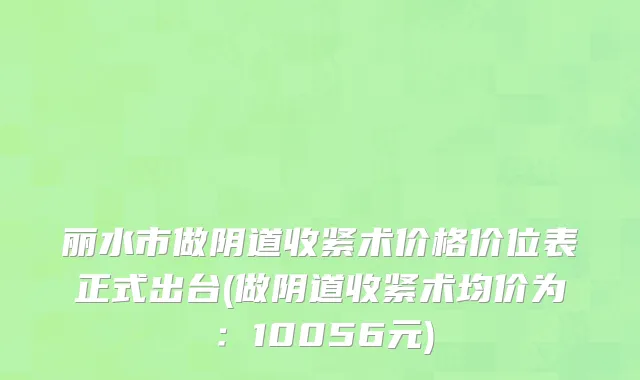 丽水市做阴道收紧术价格价位表正式出台(做阴道收紧术均价为：10056元)