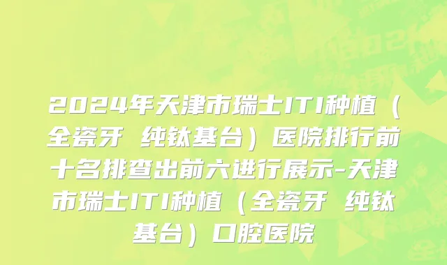 2024年天津市瑞士ITI种植（全瓷牙 纯钛基台）医院排行前十名排查出前六进行展示-天津市瑞士ITI种植（全瓷牙 纯钛基台）口腔医院