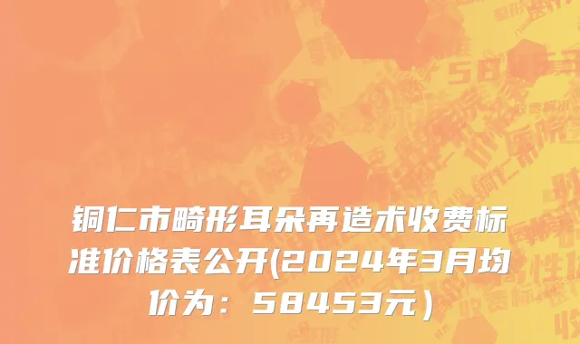 铜仁市畸形耳朵再造术收费标准价格表公开(2024年3月均价为：58453元）