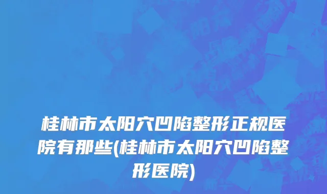 桂林市太阳穴凹陷整形正规医院有那些(桂林市太阳穴凹陷整形医院)