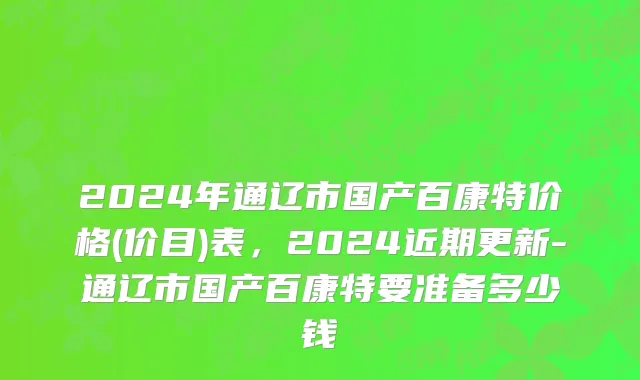 2024年通辽市国产百康特价格(价目)表，2024近期更新-通辽市国产百康特要准备多少钱