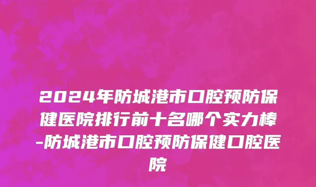 2024年防城港市口腔预防保健医院排行前十名哪个实力棒-防城港市口腔预防保健口腔医院