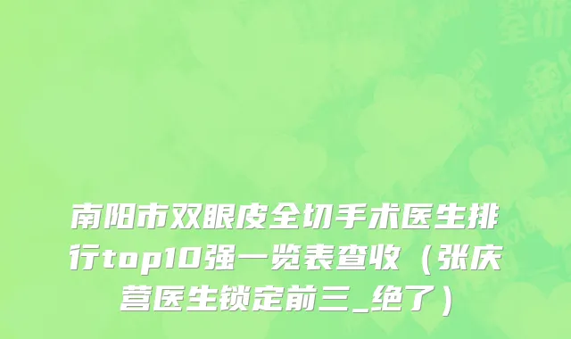 南阳市双眼皮全切手术医生排行top10强一览表查收（张庆营医生锁定前三_绝了）
