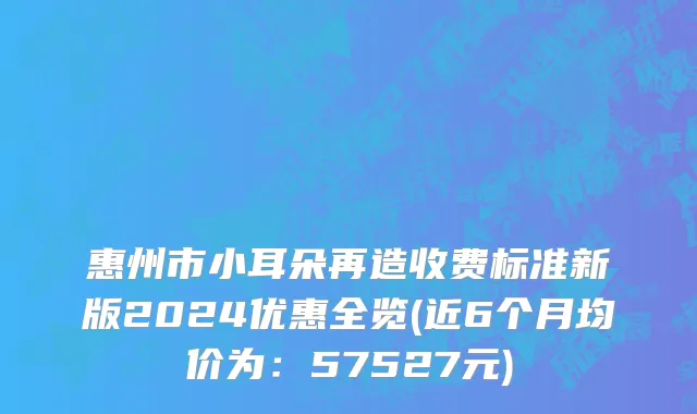 惠州市小耳朵再造收费标准新版2024优惠全览(近6个月均价为：57527元)
