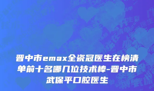 晋中市emax全瓷冠医生在榜清单前十名哪几位技术棒-晋中市武保平口腔医生